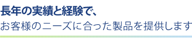 長年の実績と経験で、お客様のニーズに合った製品を提供します